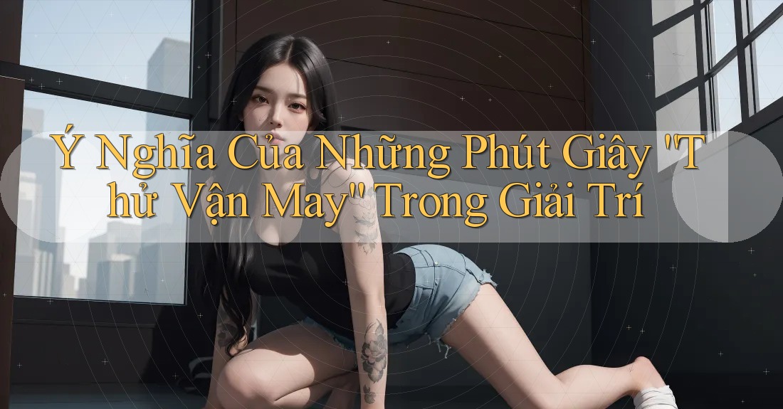 Ý Nghĩa Của Những Phút Giây “Thử Vận May” Trong Giải Trí