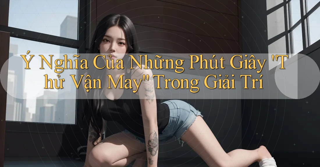 Ý Nghĩa Của Những Phút Giây “Thử Vận May” Trong Giải Trí Ý Nghĩa Của Những Phút Giây “Thử Vận May” Trong Giải Trí